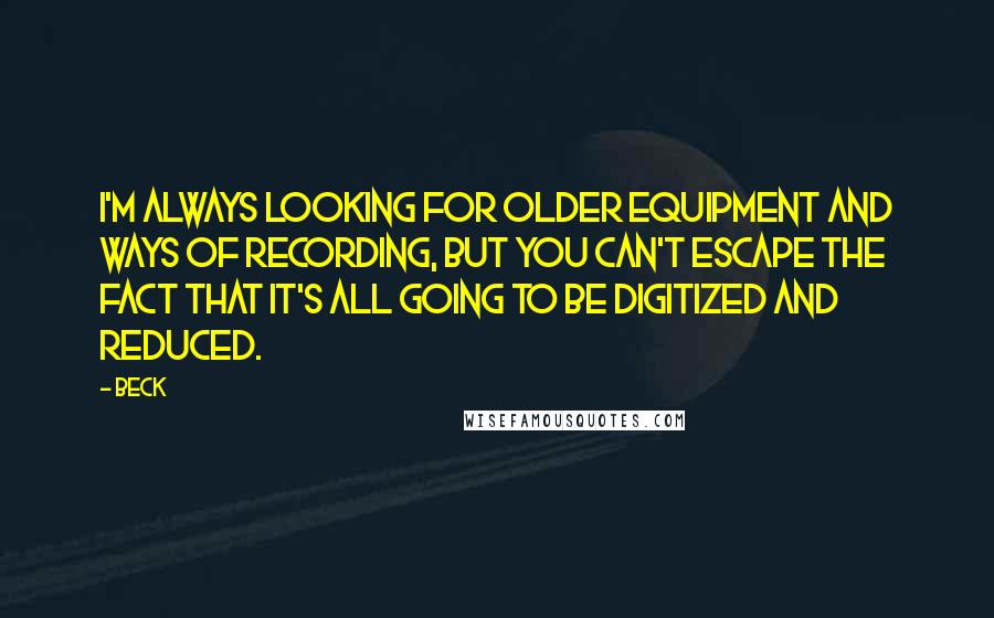 Beck Quotes: I'm always looking for older equipment and ways of recording, but you can't escape the fact that it's all going to be digitized and reduced.