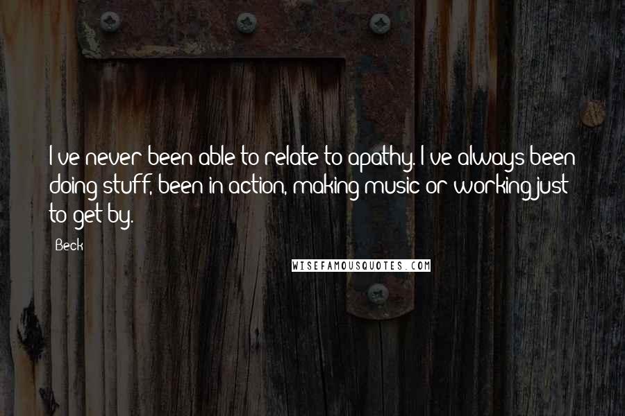 Beck Quotes: I've never been able to relate to apathy. I've always been doing stuff, been in action, making music or working just to get by.
