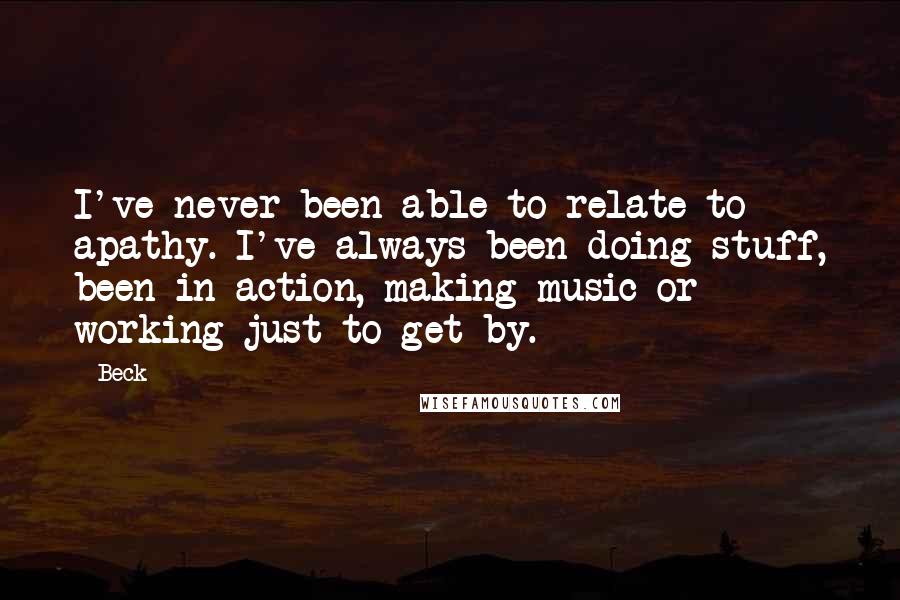 Beck Quotes: I've never been able to relate to apathy. I've always been doing stuff, been in action, making music or working just to get by.