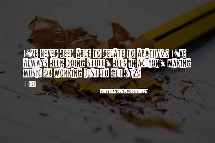 Beck Quotes: I've never been able to relate to apathy. I've always been doing stuff, been in action, making music or working just to get by.