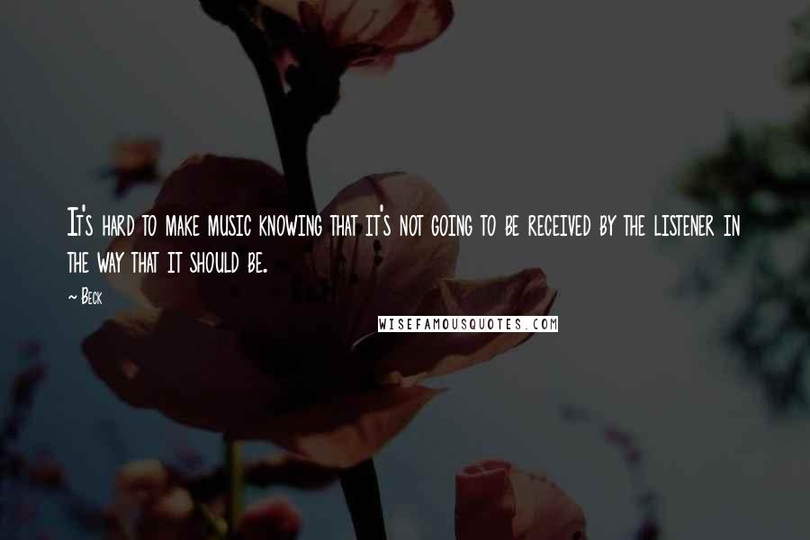 Beck Quotes: It's hard to make music knowing that it's not going to be received by the listener in the way that it should be.