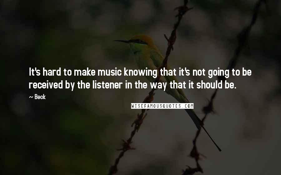 Beck Quotes: It's hard to make music knowing that it's not going to be received by the listener in the way that it should be.