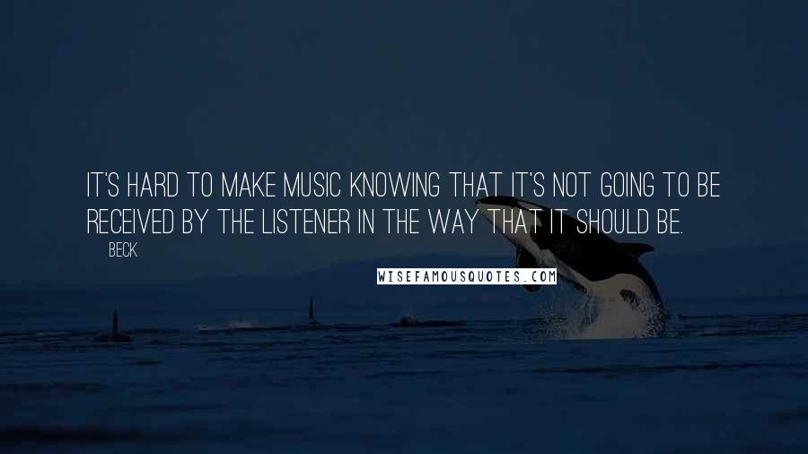 Beck Quotes: It's hard to make music knowing that it's not going to be received by the listener in the way that it should be.