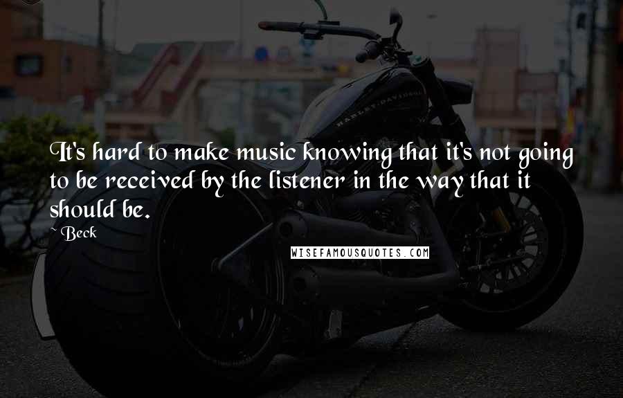 Beck Quotes: It's hard to make music knowing that it's not going to be received by the listener in the way that it should be.