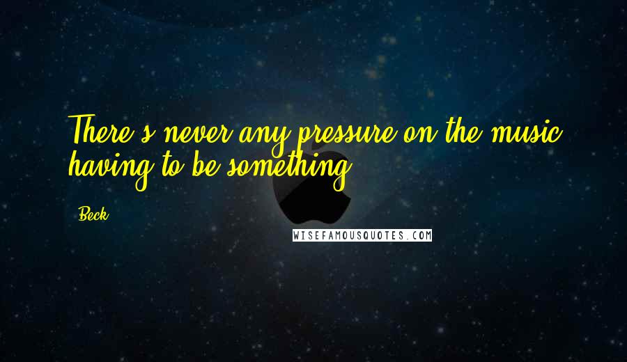 Beck Quotes: There's never any pressure on the music having to be something.