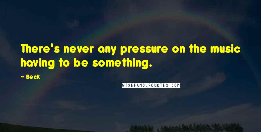 Beck Quotes: There's never any pressure on the music having to be something.