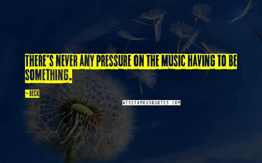 Beck Quotes: There's never any pressure on the music having to be something.