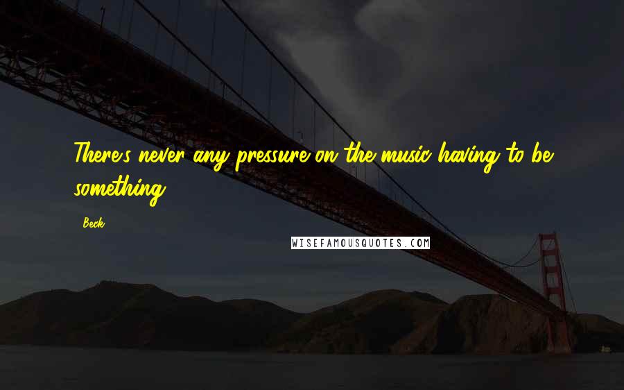 Beck Quotes: There's never any pressure on the music having to be something.