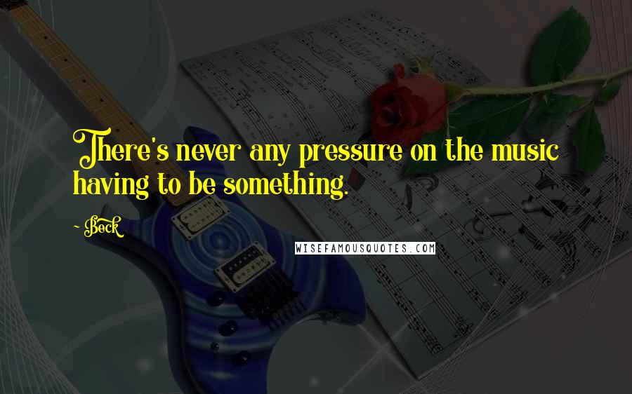 Beck Quotes: There's never any pressure on the music having to be something.