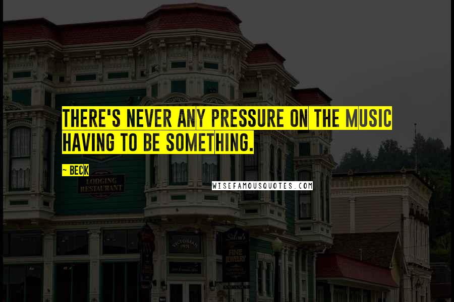 Beck Quotes: There's never any pressure on the music having to be something.