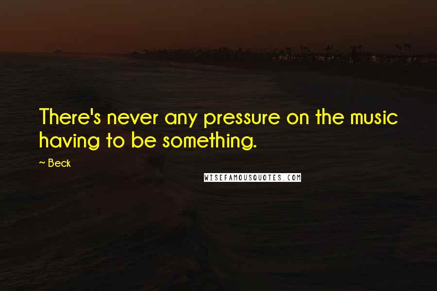 Beck Quotes: There's never any pressure on the music having to be something.