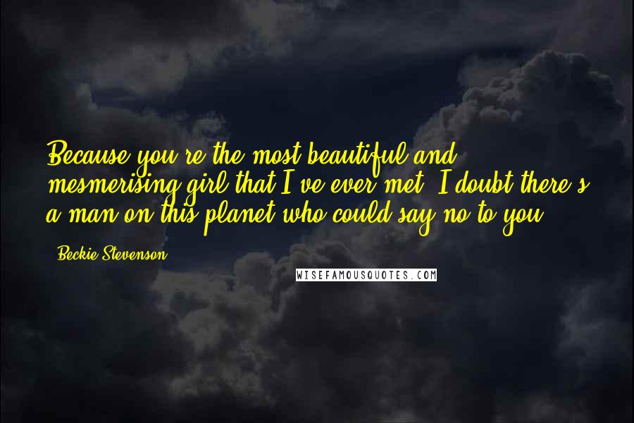 Beckie Stevenson Quotes: Because you're the most beautiful and mesmerising girl that I've ever met. I doubt there's a man on this planet who could say no to you.