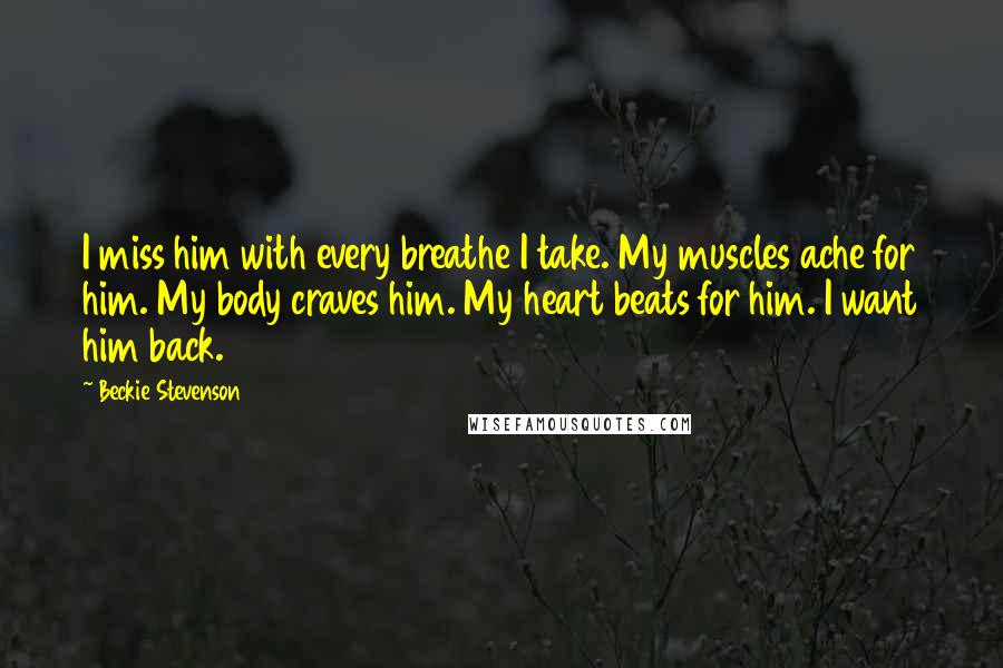 Beckie Stevenson Quotes: I miss him with every breathe I take. My muscles ache for him. My body craves him. My heart beats for him. I want him back.
