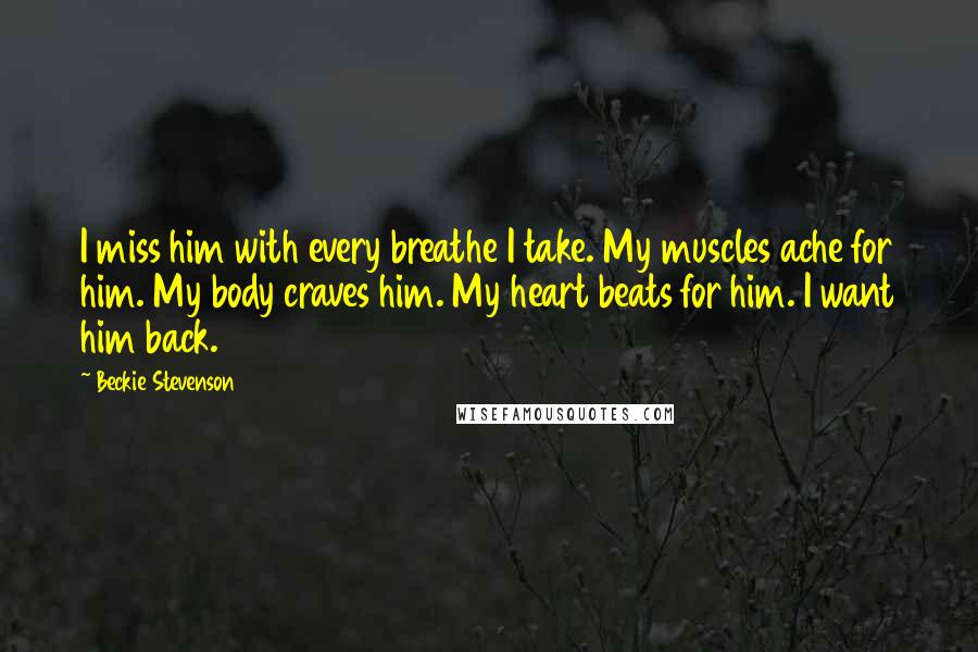 Beckie Stevenson Quotes: I miss him with every breathe I take. My muscles ache for him. My body craves him. My heart beats for him. I want him back.