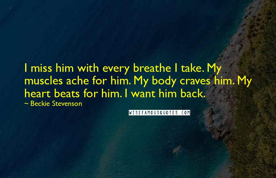 Beckie Stevenson Quotes: I miss him with every breathe I take. My muscles ache for him. My body craves him. My heart beats for him. I want him back.