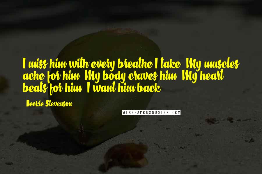 Beckie Stevenson Quotes: I miss him with every breathe I take. My muscles ache for him. My body craves him. My heart beats for him. I want him back.