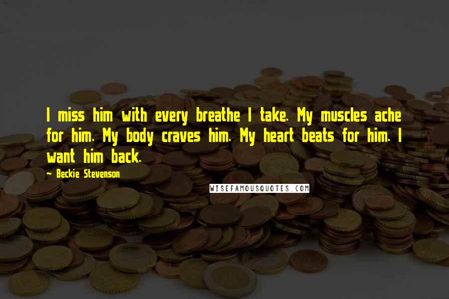 Beckie Stevenson Quotes: I miss him with every breathe I take. My muscles ache for him. My body craves him. My heart beats for him. I want him back.