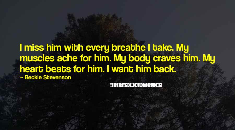 Beckie Stevenson Quotes: I miss him with every breathe I take. My muscles ache for him. My body craves him. My heart beats for him. I want him back.