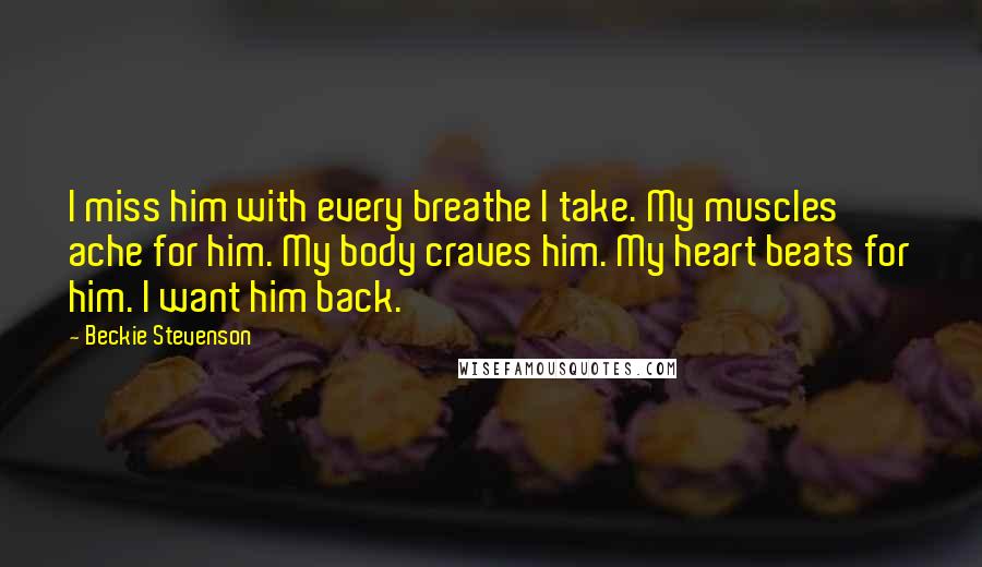 Beckie Stevenson Quotes: I miss him with every breathe I take. My muscles ache for him. My body craves him. My heart beats for him. I want him back.