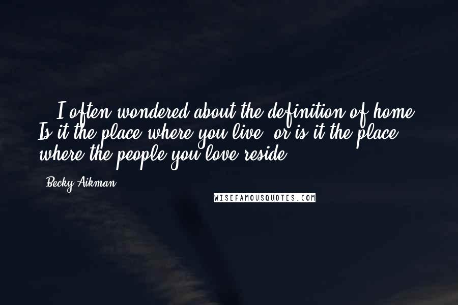 Becky Aikman Quotes: ...I often wondered about the definition of home. Is it the place where you live, or is it the place where the people you love reside?...