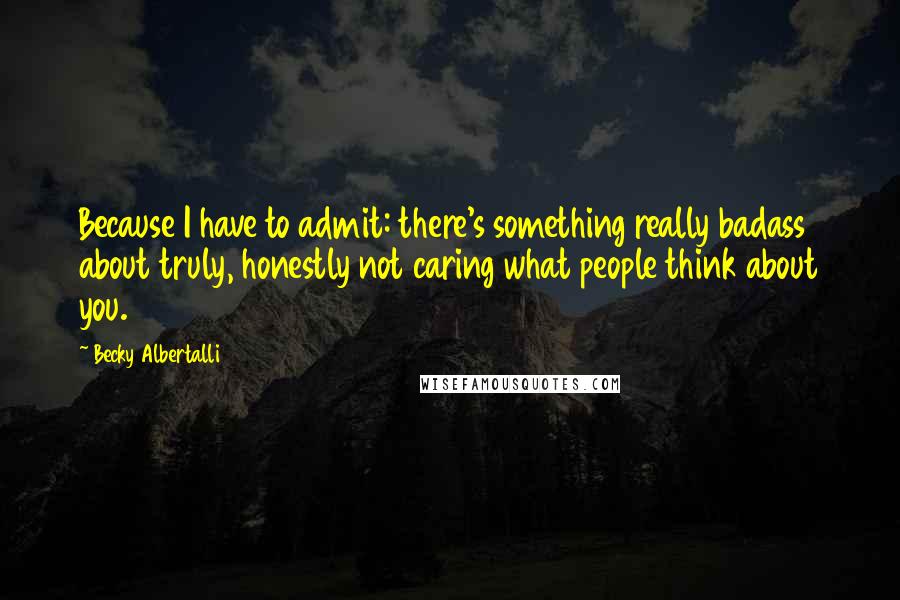 Becky Albertalli Quotes: Because I have to admit: there's something really badass about truly, honestly not caring what people think about you.