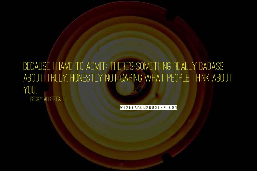 Becky Albertalli Quotes: Because I have to admit: there's something really badass about truly, honestly not caring what people think about you.