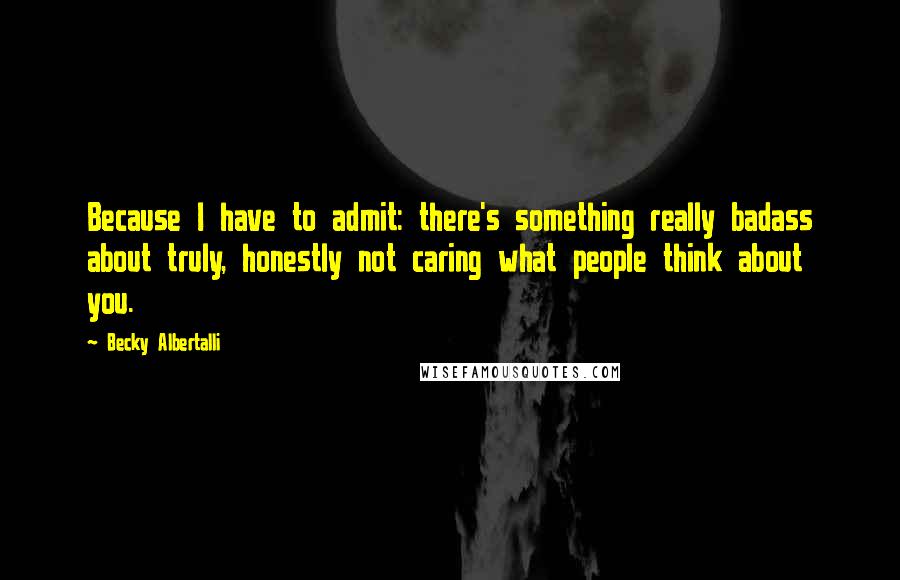 Becky Albertalli Quotes: Because I have to admit: there's something really badass about truly, honestly not caring what people think about you.