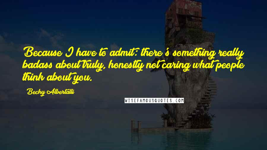 Becky Albertalli Quotes: Because I have to admit: there's something really badass about truly, honestly not caring what people think about you.