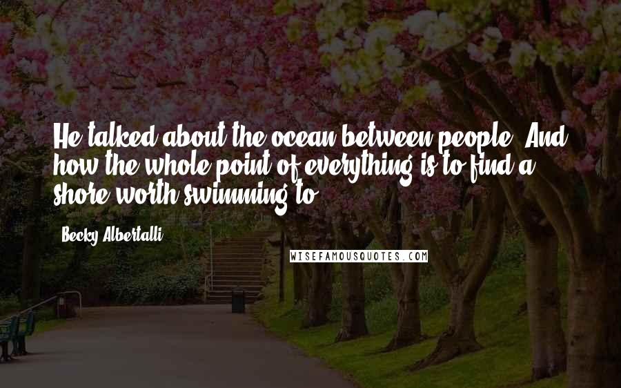 Becky Albertalli Quotes: He talked about the ocean between people. And how the whole point of everything is to find a shore worth swimming to.