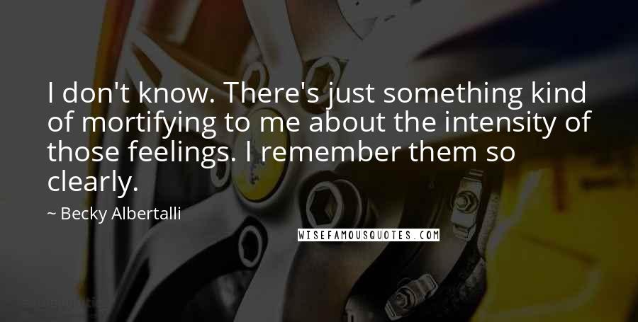 Becky Albertalli Quotes: I don't know. There's just something kind of mortifying to me about the intensity of those feelings. I remember them so clearly.