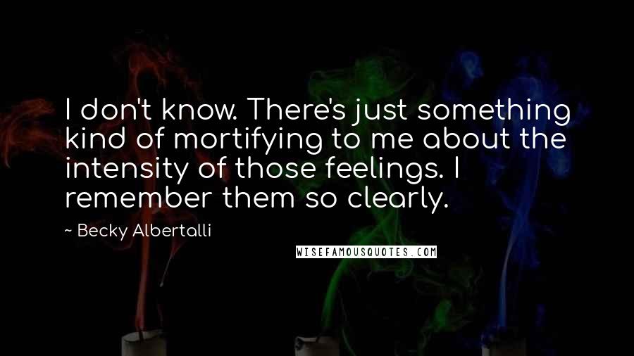 Becky Albertalli Quotes: I don't know. There's just something kind of mortifying to me about the intensity of those feelings. I remember them so clearly.