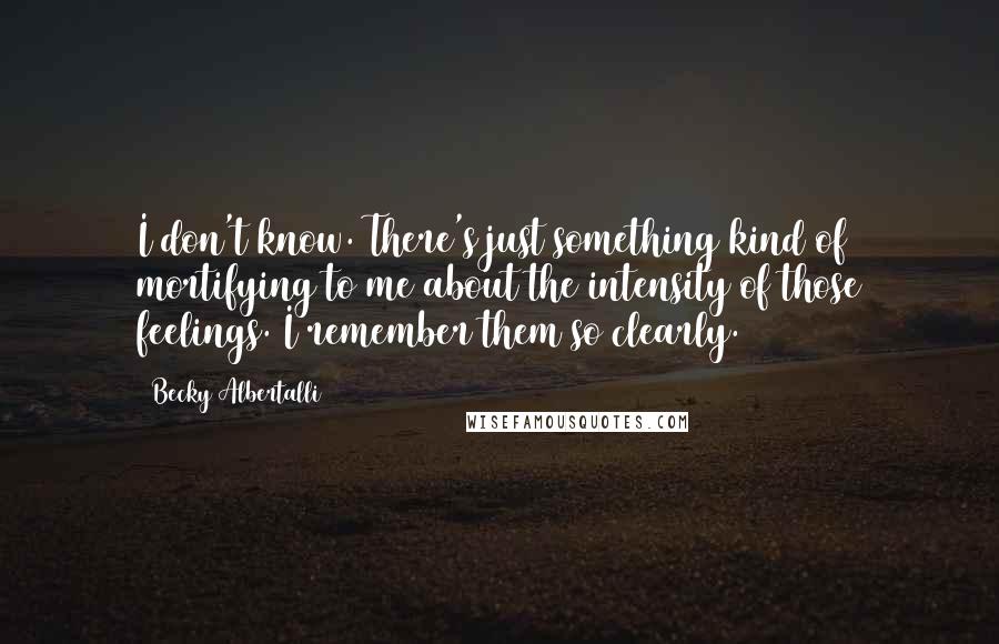 Becky Albertalli Quotes: I don't know. There's just something kind of mortifying to me about the intensity of those feelings. I remember them so clearly.