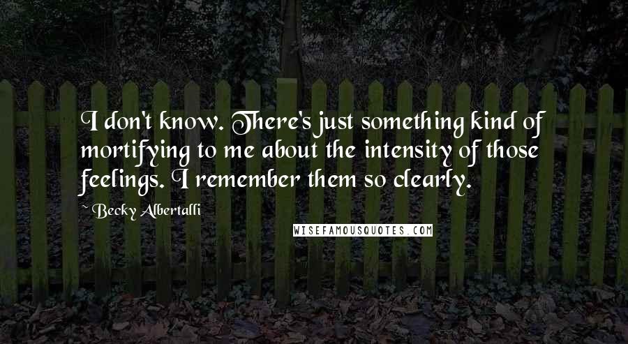 Becky Albertalli Quotes: I don't know. There's just something kind of mortifying to me about the intensity of those feelings. I remember them so clearly.