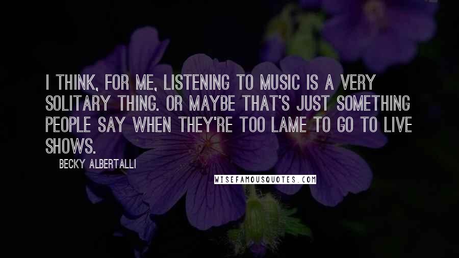 Becky Albertalli Quotes: I think, for me, listening to music is a very solitary thing. Or maybe that's just something people say when they're too lame to go to live shows.