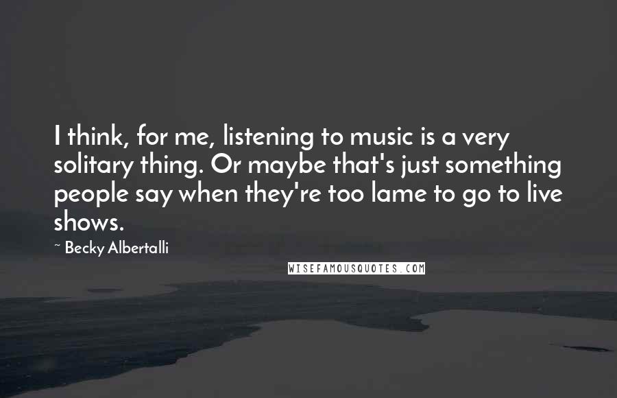 Becky Albertalli Quotes: I think, for me, listening to music is a very solitary thing. Or maybe that's just something people say when they're too lame to go to live shows.