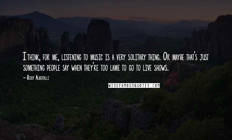 Becky Albertalli Quotes: I think, for me, listening to music is a very solitary thing. Or maybe that's just something people say when they're too lame to go to live shows.