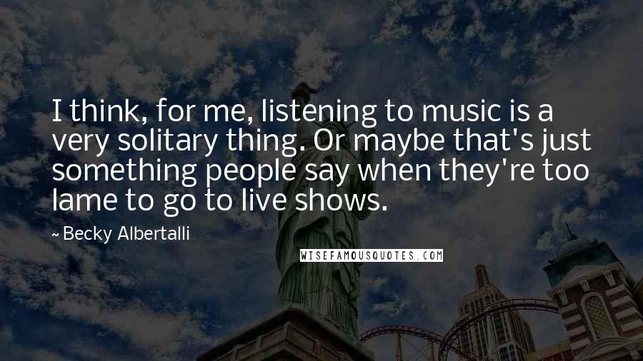 Becky Albertalli Quotes: I think, for me, listening to music is a very solitary thing. Or maybe that's just something people say when they're too lame to go to live shows.