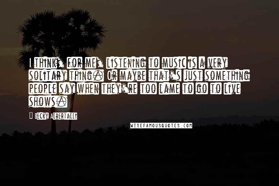 Becky Albertalli Quotes: I think, for me, listening to music is a very solitary thing. Or maybe that's just something people say when they're too lame to go to live shows.