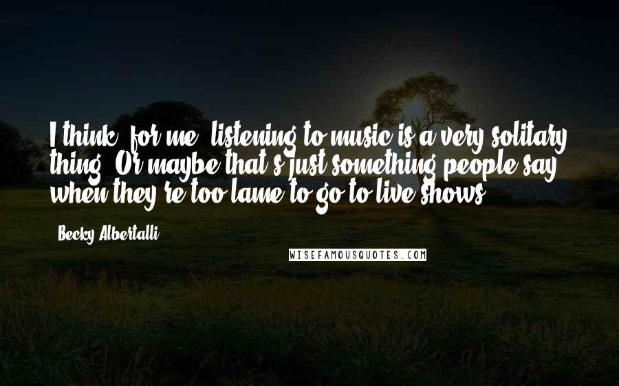 Becky Albertalli Quotes: I think, for me, listening to music is a very solitary thing. Or maybe that's just something people say when they're too lame to go to live shows.