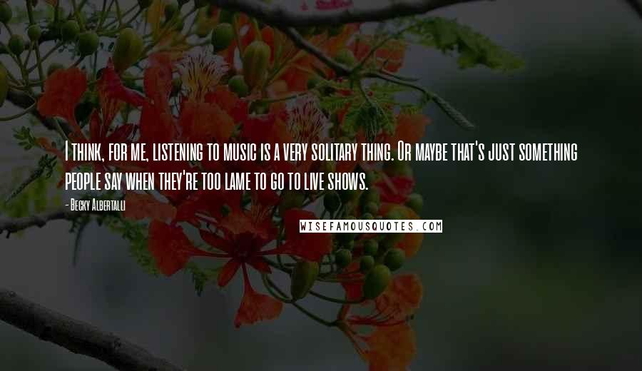 Becky Albertalli Quotes: I think, for me, listening to music is a very solitary thing. Or maybe that's just something people say when they're too lame to go to live shows.