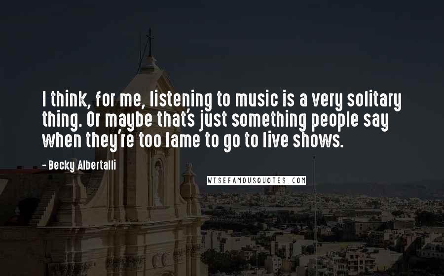 Becky Albertalli Quotes: I think, for me, listening to music is a very solitary thing. Or maybe that's just something people say when they're too lame to go to live shows.