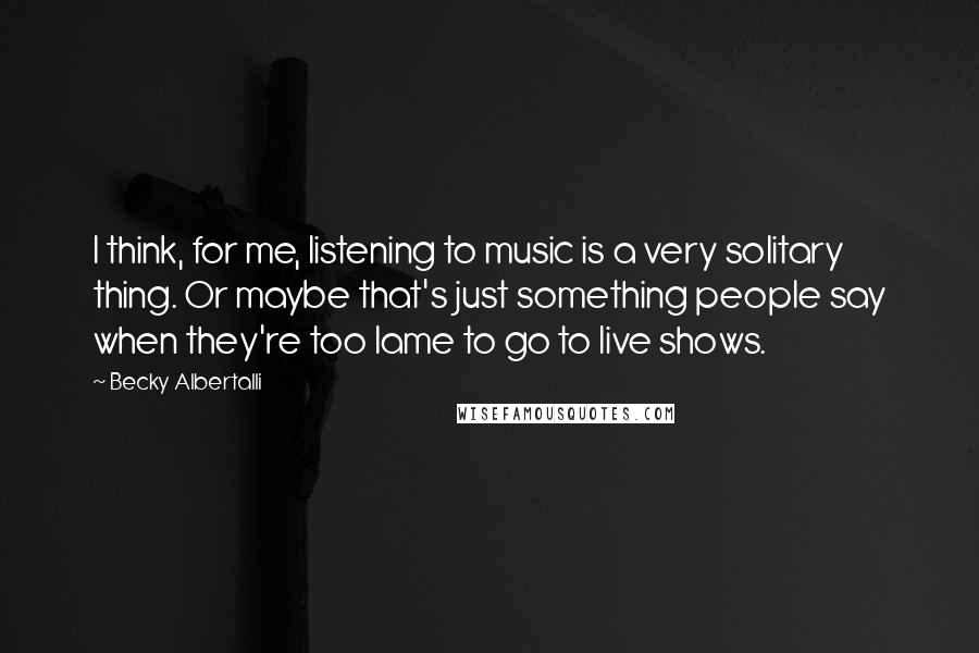 Becky Albertalli Quotes: I think, for me, listening to music is a very solitary thing. Or maybe that's just something people say when they're too lame to go to live shows.