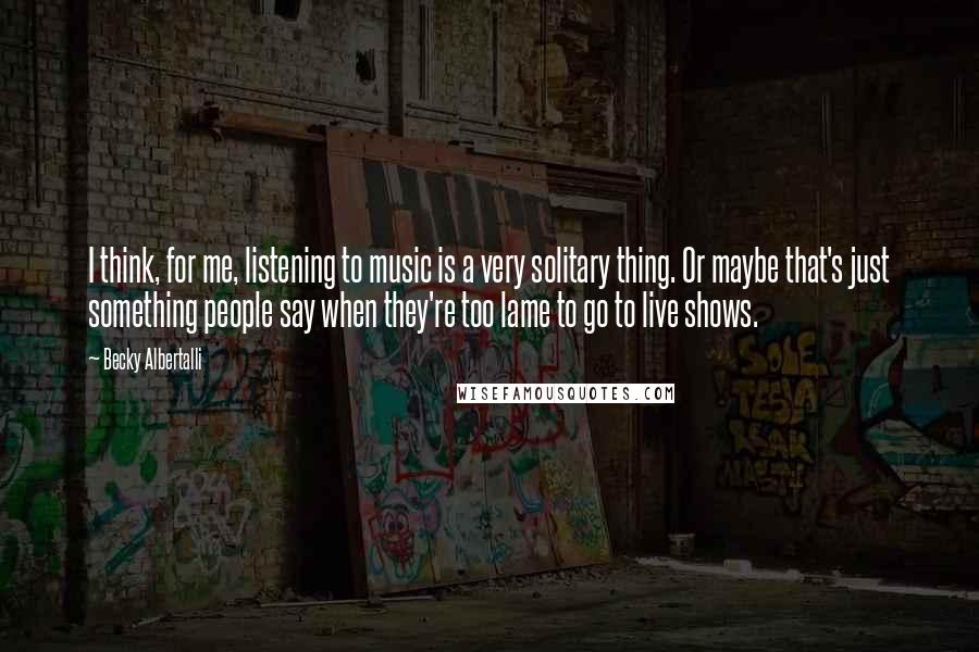 Becky Albertalli Quotes: I think, for me, listening to music is a very solitary thing. Or maybe that's just something people say when they're too lame to go to live shows.