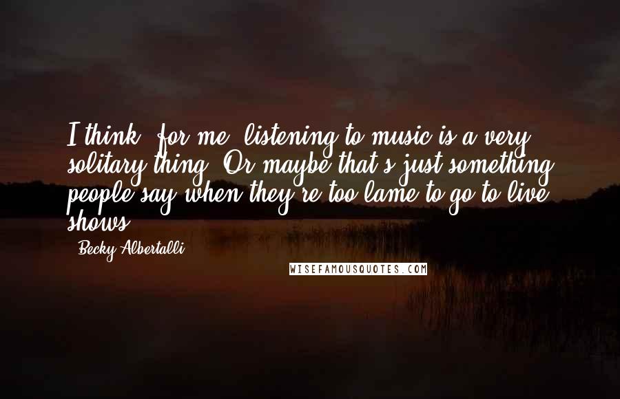 Becky Albertalli Quotes: I think, for me, listening to music is a very solitary thing. Or maybe that's just something people say when they're too lame to go to live shows.