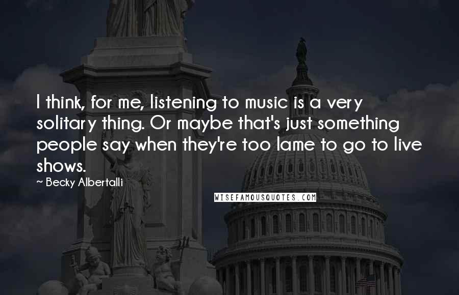 Becky Albertalli Quotes: I think, for me, listening to music is a very solitary thing. Or maybe that's just something people say when they're too lame to go to live shows.