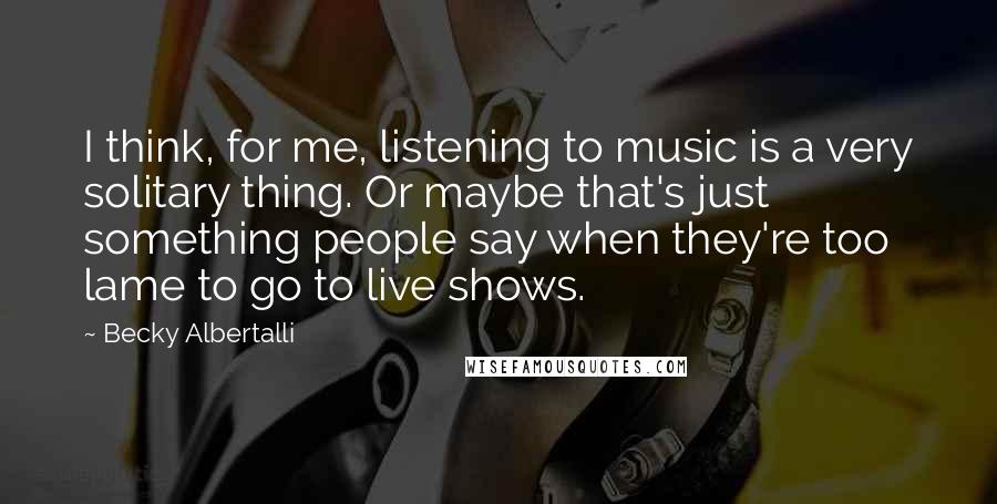 Becky Albertalli Quotes: I think, for me, listening to music is a very solitary thing. Or maybe that's just something people say when they're too lame to go to live shows.