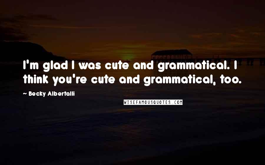 Becky Albertalli Quotes: I'm glad I was cute and grammatical. I think you're cute and grammatical, too.