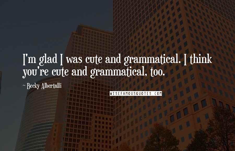 Becky Albertalli Quotes: I'm glad I was cute and grammatical. I think you're cute and grammatical, too.