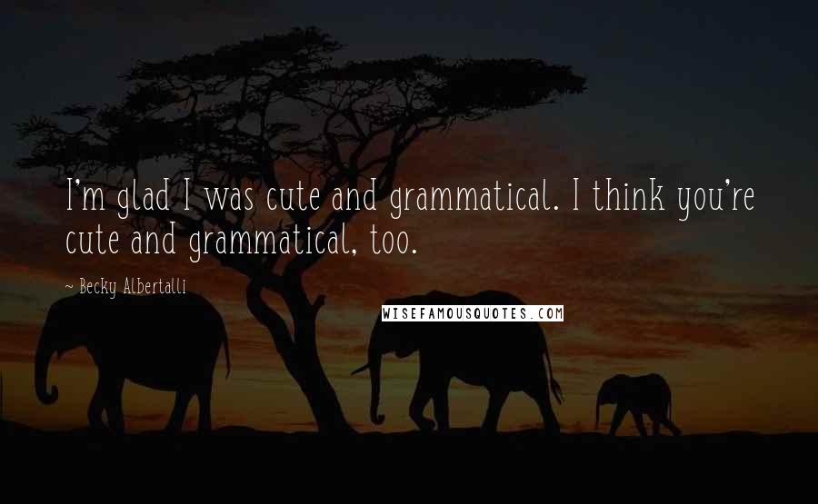 Becky Albertalli Quotes: I'm glad I was cute and grammatical. I think you're cute and grammatical, too.