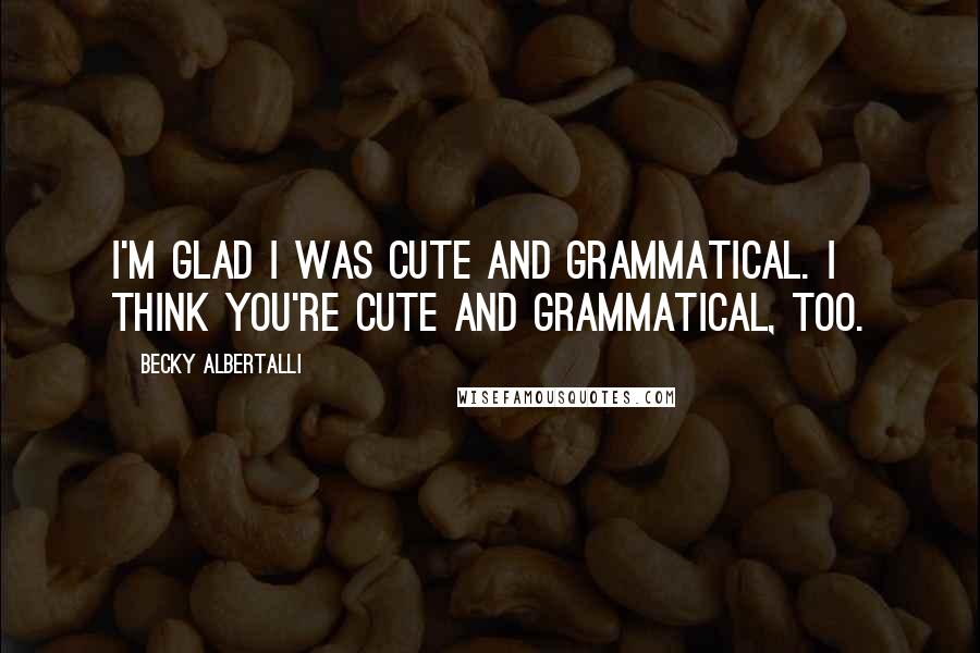Becky Albertalli Quotes: I'm glad I was cute and grammatical. I think you're cute and grammatical, too.